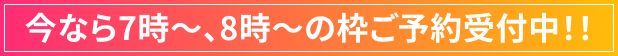 今なら7時～、8時～の枠ご予約受付中！！